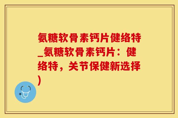 氨糖软骨素钙片健络特_氨糖软骨素钙片：健络特，关节保健新选择)