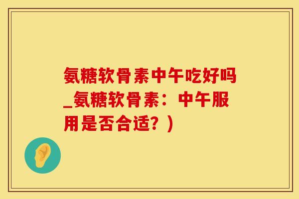 氨糖软骨素中午吃好吗_氨糖软骨素：中午服用是否合适？)
