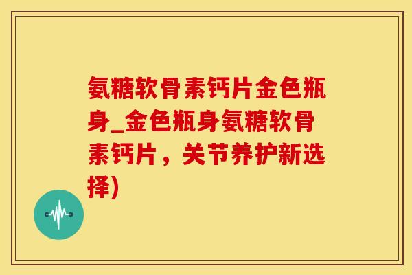 氨糖软骨素钙片金色瓶身_金色瓶身氨糖软骨素钙片，关节养护新选择)