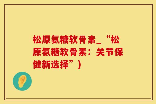 松原氨糖软骨素_“松原氨糖软骨素：关节保健新选择”)