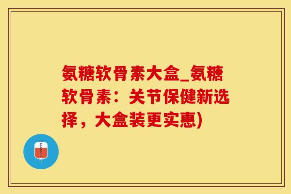 氨糖软骨素大盒_氨糖软骨素：关节保健新选择，大盒装更实惠)