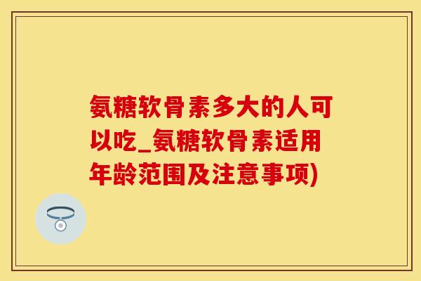 氨糖软骨素多大的人可以吃_氨糖软骨素适用年龄范围及注意事项)