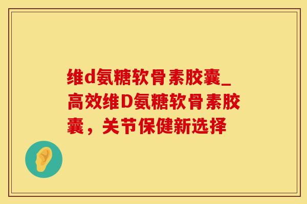 维d氨糖软骨素胶囊_高效维D氨糖软骨素胶囊，关节保健新选择