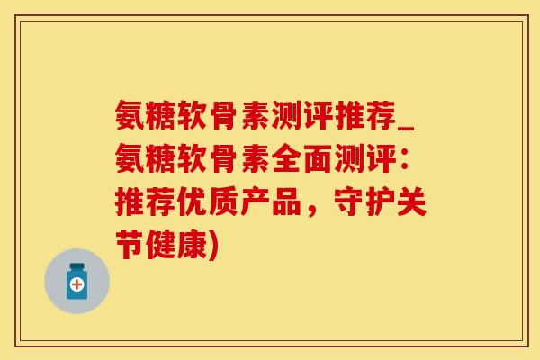 氨糖软骨素测评推荐_氨糖软骨素全面测评：推荐优质产品，守护关节健康)