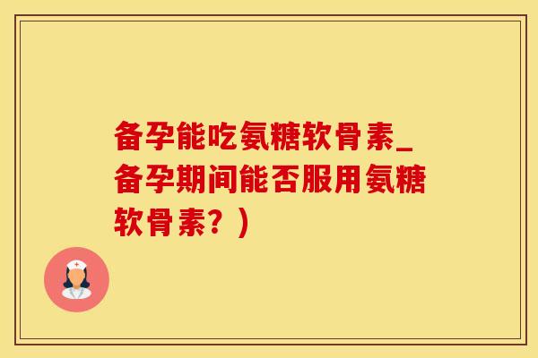 备孕能吃氨糖软骨素_备孕期间能否服用氨糖软骨素？)