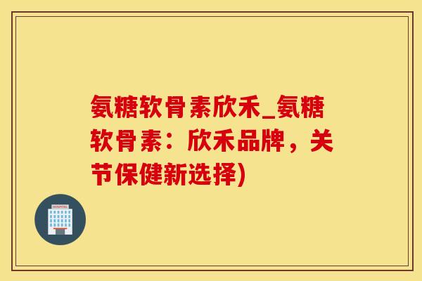 氨糖软骨素欣禾_氨糖软骨素：欣禾品牌，关节保健新选择)