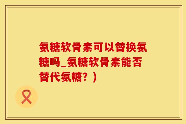 氨糖软骨素可以替换氨糖吗_氨糖软骨素能否替代氨糖？)