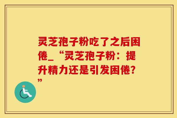 灵芝孢子粉吃了之后困倦_“灵芝孢子粉：提升精力还是引发困倦？”