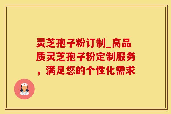 灵芝孢子粉订制_高品质灵芝孢子粉定制服务，满足您的个性化需求