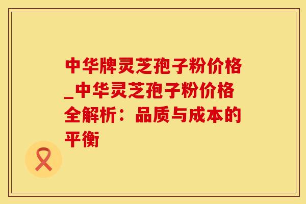 中华牌灵芝孢子粉价格_中华灵芝孢子粉价格全解析：品质与成本的平衡