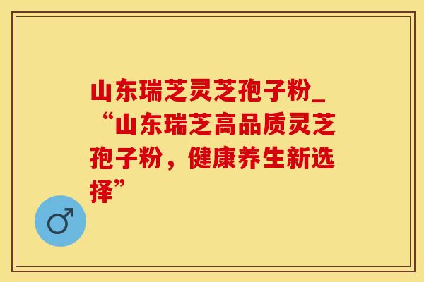 山东瑞芝灵芝孢子粉_“山东瑞芝高品质灵芝孢子粉，健康养生新选择”
