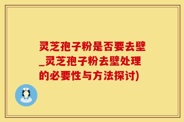 灵芝孢子粉是否要去壁_灵芝孢子粉去壁处理的必要性与方法探讨)