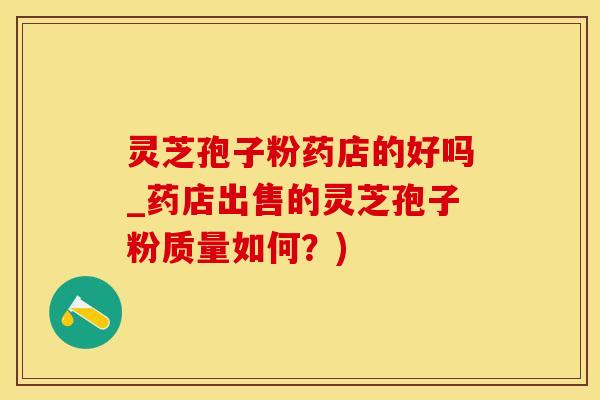 灵芝孢子粉药店的好吗_药店出售的灵芝孢子粉质量如何？)
