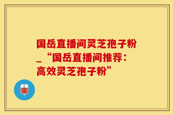 国岳直播间灵芝孢子粉_“国岳直播间推荐：高效灵芝孢子粉”