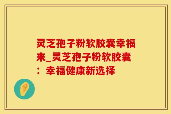 灵芝孢子粉软胶囊幸福来_灵芝孢子粉软胶囊：幸福健康新选择