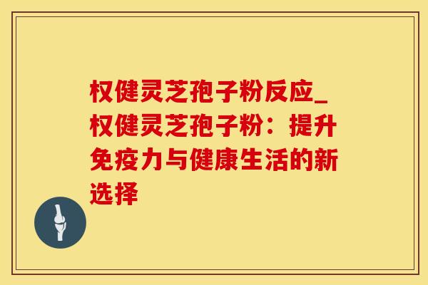 权健灵芝孢子粉反应_权健灵芝孢子粉：提升免疫力与健康生活的新选择