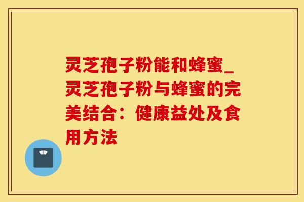 灵芝孢子粉能和蜂蜜_灵芝孢子粉与蜂蜜的完美结合：健康益处及食用方法