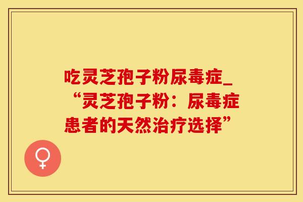 吃灵芝孢子粉尿毒症_“灵芝孢子粉：尿毒症患者的天然治疗选择”