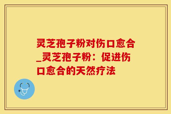 灵芝孢子粉对伤口愈合_灵芝孢子粉：促进伤口愈合的天然疗法