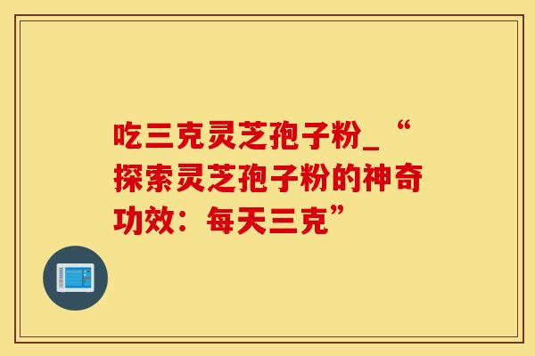 吃三克灵芝孢子粉_“探索灵芝孢子粉的神奇功效：每天三克”