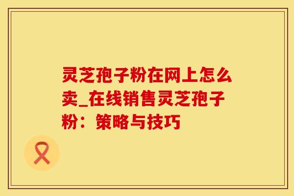 灵芝孢子粉在网上怎么卖_在线销售灵芝孢子粉：策略与技巧