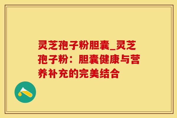 灵芝孢子粉胆囊_灵芝孢子粉:胆囊健康与营养补充的完美结合 灵芝孢子粉胆囊_灵芝孢子粉:胆囊健康与营养补充的完美结合