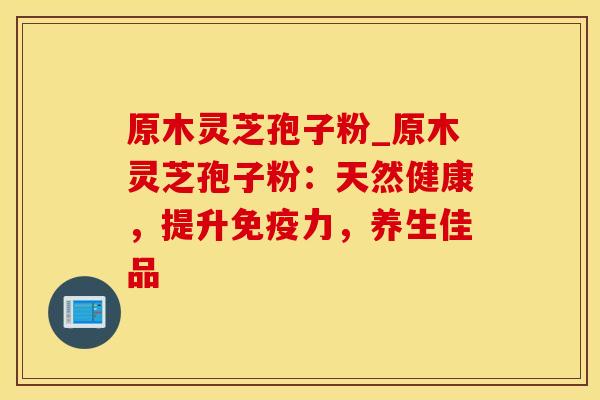 原木灵芝孢子粉_原木灵芝孢子粉：天然健康，提升免疫力，养生佳品
