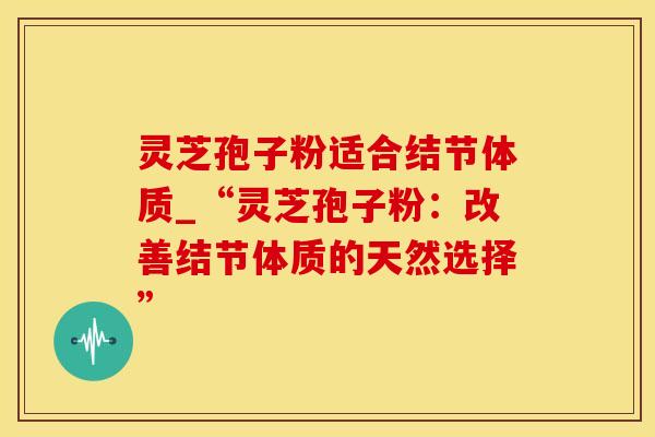 灵芝孢子粉适合结节体质_“灵芝孢子粉：改善结节体质的天然选择”