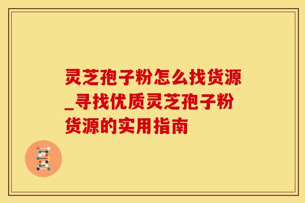 灵芝孢子粉怎么找货源_寻找优质灵芝孢子粉货源的实用指南