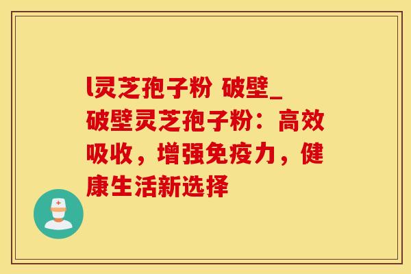 l灵芝孢子粉 破壁_破壁灵芝孢子粉：高效吸收，增强免疫力，健康生活新选择
