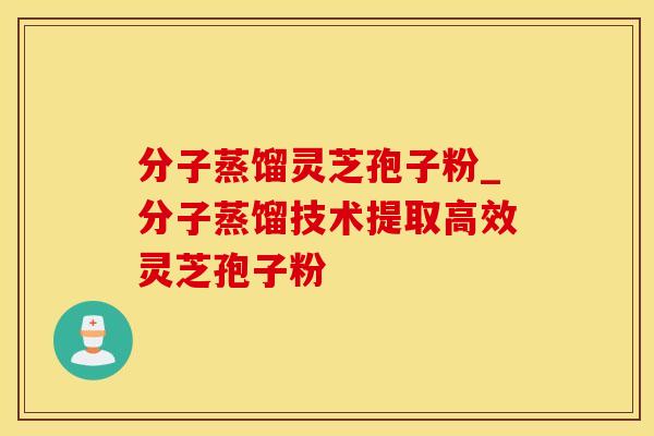 分子蒸馏灵芝孢子粉_分子蒸馏技术提取高效灵芝孢子粉