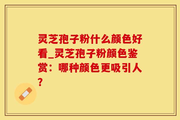 灵芝孢子粉什么颜色好看_灵芝孢子粉颜色鉴赏：哪种颜色更吸引人？