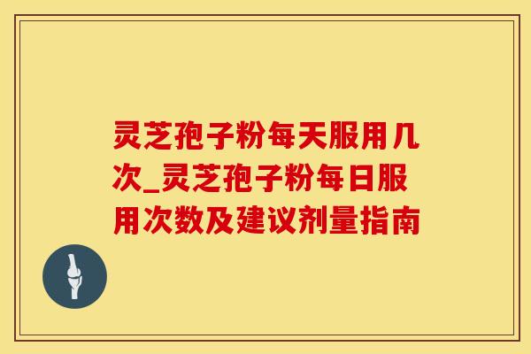 灵芝孢子粉每天服用几次_灵芝孢子粉每日服用次数及建议剂量指南