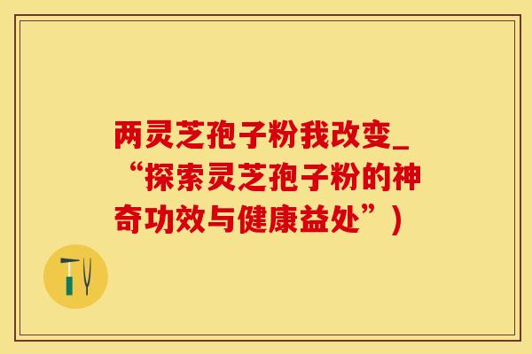 两灵芝孢子粉我改变_“探索灵芝孢子粉的神奇功效与健康益处”)