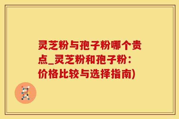 灵芝粉与孢子粉哪个贵点_灵芝粉和孢子粉：价格比较与选择指南)