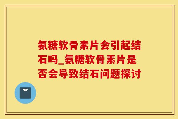 氨糖软骨素片会引起结石吗_氨糖软骨素片是否会导致结石问题探讨