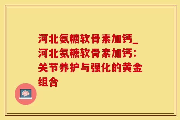 河北氨糖软骨素加钙_河北氨糖软骨素加钙：关节养护与强化的黄金组合