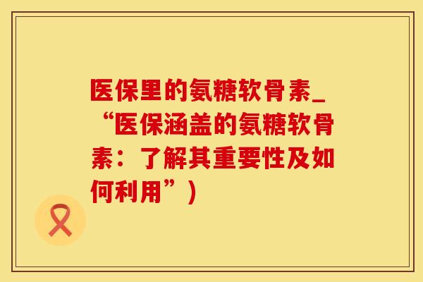医保里的氨糖软骨素_“医保涵盖的氨糖软骨素：了解其重要性及如何利用”)