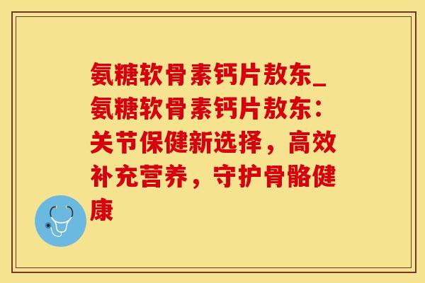 氨糖软骨素钙片敖东_氨糖软骨素钙片敖东：关节保健新选择，高效补充营养，守护骨骼健康