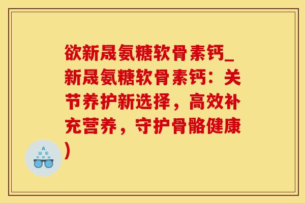 欲新晟氨糖软骨素钙_新晟氨糖软骨素钙：关节养护新选择，高效补充营养，守护骨骼健康)