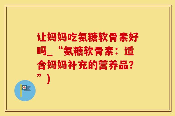 让妈妈吃氨糖软骨素好吗_“氨糖软骨素：适合妈妈补充的营养品？”)