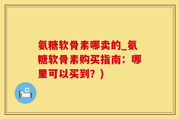 氨糖软骨素哪卖的_氨糖软骨素购买指南：哪里可以买到？)