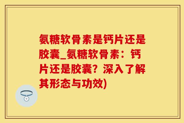 氨糖软骨素是钙片还是胶囊_氨糖软骨素：钙片还是胶囊？深入了解其形态与功效)