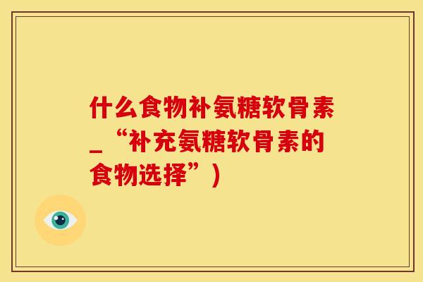 什么食物补氨糖软骨素_“补充氨糖软骨素的食物选择”)