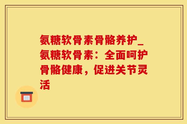 氨糖软骨素骨骼养护_氨糖软骨素：全面呵护骨骼健康，促进关节灵活