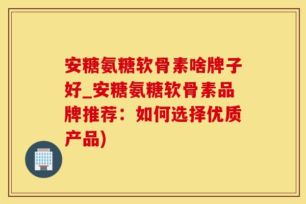 安糖氨糖软骨素啥牌子好_安糖氨糖软骨素品牌推荐：如何选择优质产品)