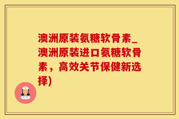 澳洲原装氨糖软骨素_澳洲原装进口氨糖软骨素，高效关节保健新选择)
