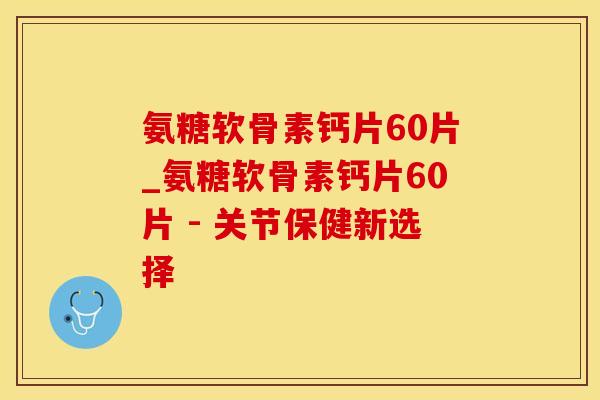 氨糖软骨素钙片60片_氨糖软骨素钙片60片 - 关节保健新选择
