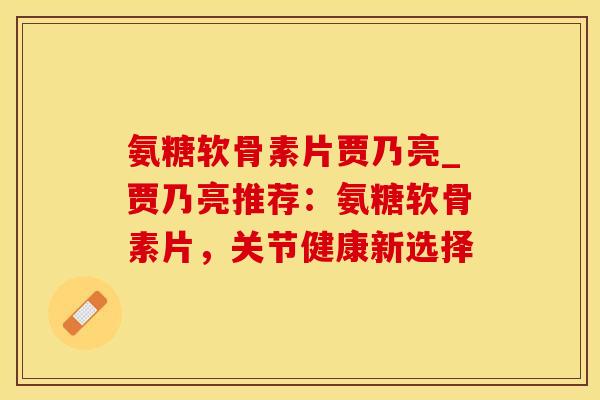 氨糖软骨素片贾乃亮_贾乃亮推荐：氨糖软骨素片，关节健康新选择