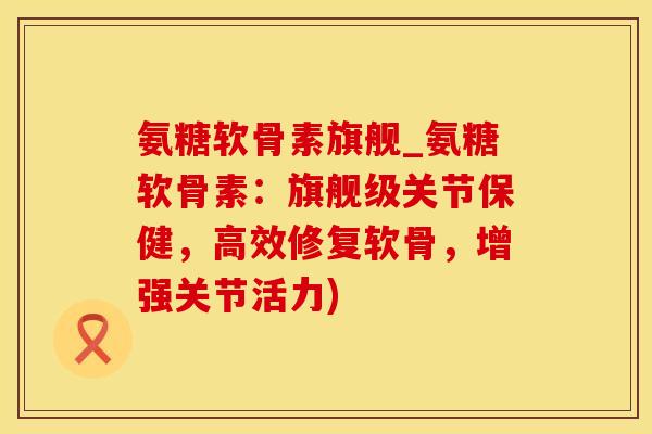 氨糖软骨素旗舰_氨糖软骨素：旗舰级关节保健，高效修复软骨，增强关节活力)